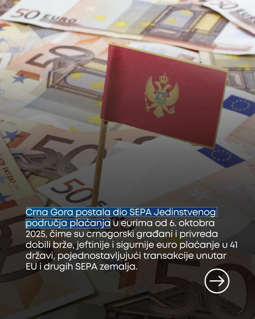 Crna Gora postala dio SEPA Jedinstvenog područja plaćanja u eurima od 6. oktobra 2025, čime su crnogorski građani i privreda dobili brže, jeftinije i sigurnije euro plaćanje u 41 državu, pojednostavljujući transakcije unutar EU i drugih SEPA zemalja.